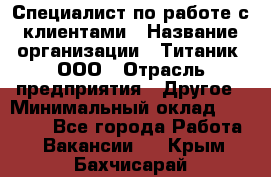 Специалист по работе с клиентами › Название организации ­ Титаник, ООО › Отрасль предприятия ­ Другое › Минимальный оклад ­ 22 000 - Все города Работа » Вакансии   . Крым,Бахчисарай